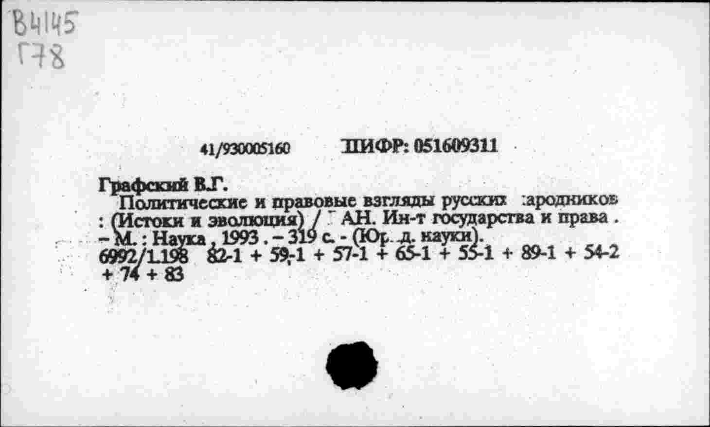 ﻿вда
41/930005160 ЛИФР: 051609311
Графский ВТ.
Политические и правовые взгляды русских :ародкикоь : (Истоки и эволюция) / 7 АН. Ин-т государства и права . - М.: Наука, 1993 . - 319 а - (Юр л. науки).
6992/1.198 Й2-1 + 59,-1 + 57-1 + 65-1 + 55-1 + 89-1 + 54-2 + 74 + 83